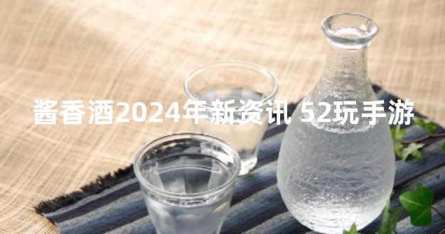 酱香酒2024年新资讯 52玩手游